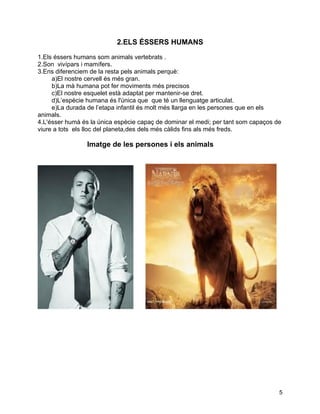 2.ELS ÉSSERS HUMANS

1.Els éssers humans som animals vertebrats .
2.Son vivípars i mamífers.
3.Ens diferenciem de la resta pels animals perquè:
     a)El nostre cervell és més gran.
     b)La mà humana pot fer moviments més precisos
     c)El nostre esquelet està adaptat per mantenir-se dret.
     d)L’espècie humana és l'única que que té un llenguatge articulat.
     e)La durada de l’etapa infantil és molt més llarga en les persones que en els
animals.
4.L'ésser humà és la única espècie capaç de dominar el medi; per tant som capaços de
viure a tots els lloc del planeta,des dels més càlids fins als més freds.

                 Imatge de les persones i els animals




                                                                                   5
 