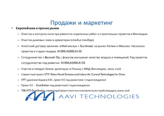 • Европейские и прочие рынки
– Очистка и контроль пыли при ремонтно-отделочных работ и строительных проектов в Финляндии
– Очистка дымовых газов в крематории (стадия тендера)
– Агентский договор заключен в Май-месяце с Sturdmaier на рынки Латвии и Мексики. Несколько
проектов в стадии тендера: A1000,A2000,A150
– Сотрудничество с Baumedi Oy, с фокусом улучшения качества воздуха в помещений. Ряд проектов
сотрудничества под развитии: A1000,A2000,A150
– Участие в поездке бизнес-делегации в Польшу с МИД Финляндии, июль 2016
– Совместный проектVTT/Tekes:Novel Emissionand IndoorAir ControlTechnologies for China
– VTT удалениейодов в АЭС,проектЕСпод развитием /стадиявнедрения
– ПроектЕС - DustShelter подразвитием/стадиявнедрения
– TSR,VTT, DustShelter,совместныйпроекточисткии контроляпыли стройплощадки, осень 2016
Продажи и маркетинг
 