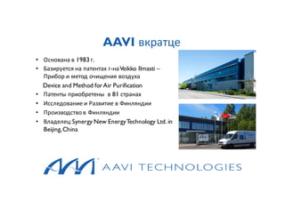 AAVI вкратце
• Основана в 1983 г.
• Базируется на патентах г-наVeikko Ilmasti –
Прибор и метод очищения воздуха
Device and Method forAir Purification
• Патенты приобретены в 81 странах
• Исследование и Развитие в Финляндии
• Производство в Финляндии
• Владелец:Synergy New EnergyTechnology Ltd. in
Beijing,China
 