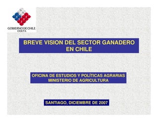 BREVE VISION DEL SECTOR GANADERO
EN CHILE
SANTIAGO, DICIEMBRE DE 2007
OFICINA DE ESTUDIOS Y POLÍTICAS AGRARIAS
MINISTERIO DE AGRICULTURA
 