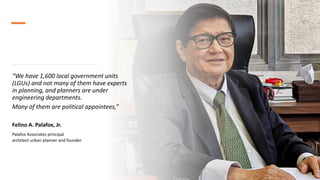 “We have 1,600 local government units
(LGUs) and not many of them have experts
in planning, and planners are under
engineering departments.
Many of them are political appointees,”
Felino A. Palafox, Jr.
Palafox Associates principal
architect-urban planner and founder
 