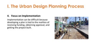I. The Urban Design Planning Process
4. Focus on Implementation
Implementation can be difficult because
developing a plan is tied to the realities of
receiving funding, obtaining approval, and
getting the project built.
 