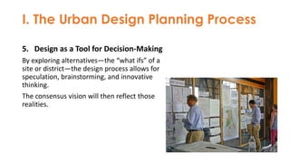 I. The Urban Design Planning Process
5. Design as a Tool for Decision-Making
By exploring alternatives—the “what ifs” of a
site or district—the design process allows for
speculation, brainstorming, and innovative
thinking.
The consensus vision will then reflect those
realities.
 