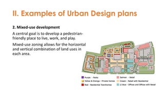 II. Examples of Urban Design plans
2. Mixed-use development
A central goal is to develop a pedestrian-
friendly place to live, work, and play.
Mixed-use zoning allows for the horizontal
and vertical combination of land uses in
each area.
 