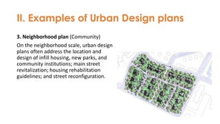 II. Examples of Urban Design plans
3. Neighborhood plan (Community)
On the neighborhood scale, urban design
plans often address the location and
design of infill housing, new parks, and
community institutions; main street
revitalization; housing rehabilitation
guidelines; and street reconfiguration.
 