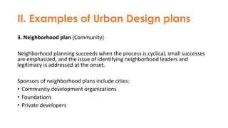 II. Examples of Urban Design plans
3. Neighborhood plan (Community)
Neighborhood planning succeeds when the process is cyclical, small successes
are emphasized, and the issue of identifying neighborhood leaders and
legitimacy is addressed at the onset.
Sponsors of neighborhood plans include cities:
• Community development organizations
• Foundations
• Private developers
 