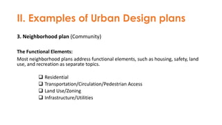 II. Examples of Urban Design plans
3. Neighborhood plan (Community)
The Functional Elements:
Most neighborhood plans address functional elements, such as housing, safety, land
use, and recreation as separate topics.
❑ Residential
❑ Transportation/Circulation/Pedestrian Access
❑ Land Use/Zoning
❑ Infrastructure/Utilities
 