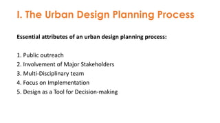 I. The Urban Design Planning Process
Essential attributes of an urban design planning process:
1. Public outreach
2. Involvement of Major Stakeholders
3. Multi-Disciplinary team
4. Focus on Implementation
5. Design as a Tool for Decision-making
 