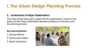I. The Urban Design Planning Process
2. Involvement of Major Stakeholders
The urban design team gains insight into the stakeholders’ concerns and
goals, and the major stakeholders develop confidence in the team and
the planning process.
Key representatives:
1. Elected officials
2. Community leaders
3. Major institutions
 