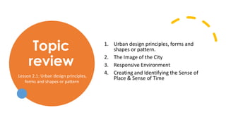 Topic
review
1. Urban design principles, forms and
shapes or pattern.
2. The Image of the City
3. Responsive Environment
4. Creating and Identifying the Sense of
Place & Sense of Time
Lesson 2.1: Urban design principles,
forms and shapes or pattern
 