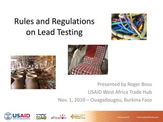 Rules and Regulations
on Lead Testing
Presented by Roger Brou
USAID West Africa Trade Hub
Nov. 1, 2010 – Ouagadougou, Burkina Faso
 