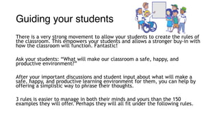 Guiding your students
There is a very strong movement to allow your students to create the rules of
the classroom. This empowers your students and allows a stronger buy-in with
how the classroom will function. Fantastic!
Ask your students: “What will make our classroom a safe, happy, and
productive environment?”
After your important discussions and student input about what will make a
safe, happy, and productive learning environment for them, you can help by
offering a simplistic way to phrase their thoughts.
3 rules is easier to manage in both their minds and yours than the 150
examples they will offer. Perhaps they will all fit under the following rules.
 