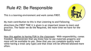 Rule #2: Be Responsible
This is a learning environment and work comes FIRST.
My main contribution to this is that Listening to and Following
directions the FIRST TIME it is given is an important lesson to learn and
practice. The faster we do the Required, the more time we have for the
Bonus!
How this applies to having FUN in the classroom: With responsibility, comes
freedom. Demonstrate that you know how to use materials properly and
more will be available to you. Show that you can complete quality work
while having a treat (any type) and that treat will be offered/allowed more
often.
 