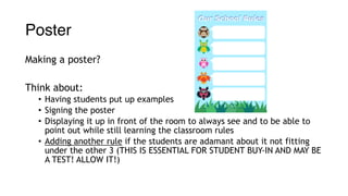 Poster
Making a poster?
Think about:
• Having students put up examples
• Signing the poster
• Displaying it up in front of the room to always see and to be able to
point out while still learning the classroom rules
• Adding another rule if the students are adamant about it not fitting
under the other 3 (THIS IS ESSENTIAL FOR STUDENT BUY-IN AND MAY BE
A TEST! ALLOW IT!)
 