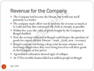 Revenue for the Company
महेंद्र पारीक3
 The Company had become the Diwan, but it still saw itself
primarily as a trader
 The company made effort was to increase the revenue as much as
it could and buy fine cotton and silk cloth as cheaply as possible.
 Within five years the value of goods bought by the Company in
Bengal doubled.
 Now the revenue collected in Bengal could finance the purchase of
goods for export.(Before Diwani – trade _Gold, now –revenue)
 Bengal economy was facing a deep crisis because artisans were
deserting villages since they were being forced to sell their goods
to the Company at low prices.
 Agricultural cultivation showed signs of collapse.
 In 1770 a terrible famine killed ten million people in Bengal.
 