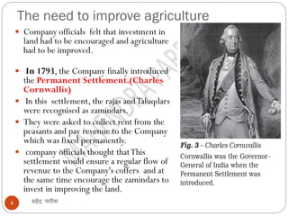 The need to improve agriculture
महेंद्र पारीक4
 Company officials felt that investment in
land had to be encouraged and agriculture
had to be improved.
 In 1793, the Company finally introduced
the Permanent Settlement.(Charles
Cornwallis)
 In this settlement, the rajas andTaluqdars
were recognised as zamindars.
 They were asked to collect rent from the
peasants and pay revenue to the Company
which was fixed permanently.
 company officials thought thatThis
settlement would ensure a regular flow of
revenue to the Company's coffers and at
the same time encourage the zamindars to
invest in improving the land.
 