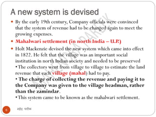 A new system is devised
महेंद्र पारीक6
 By the early 19th century, Company officials were convinced
that the system of revenue had to be changed again to meet the
growing expenses.
 Mahalwari settlement (in north India – U.P.)
 Holt Mackenzie devised the new system which came into effect
in 1822. He felt that the village was an important social
institution in north Indian society and needed to be preserved
•The collectors went from village to village to estimate the land
revenue that each village (mahal) had to pay.
• The charge of collecting the revenue and paying it to
the Company was given to the village headman, rather
than the zamindar.
•This system came to be known as the mahalwari settlement.
 