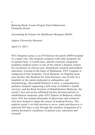 3
Running Head: Course Project Final Submission
Chanasha Owens
Accounting & Finance for Healthcare Managers B6501
Argosy University-Sarasota
April 13, 2013
NYU Hospital center is an 879 bed not-for-profit (NFP) hospital
in a major city. The hospital competes with other hospitals for
its patient base. A world-class, patient-centered, integrated,
academic medical center is one of the nation’s premier centers
for excellence in clinical care, biomedical research and medical
education. Located in the heart of Manhattan, NYU Langone is
composed of four hospitals: Tisch Hospital, its flagship acute
care facility; the Hospital for Joint Diseases, one of only five
hospitals in the nation dedicated to orthopedics and
rheumatology; Hassenfeld Pediatric Center, a comprehensive
pediatric hospital supporting a full array of children’s health
services; and the Rusk Institute of Rehabilitation Medicine, the
world’s first university-affiliated facility devoted entirely to
rehabilitation medicine--plus NYU School of Medicine, which
since 1841 has trained thousands of physicians and scientists
who have helped to shape the course of medical history. The
medical center’s tri-fold mission to serve, teach and discover is
achieved 365 days a year through the seamless integration of a
culture devoted to excellence in patient care, education and
research.
 