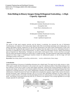 Computer Engineering and Intelligent Systems                                                         www.iiste.org
ISSN 2222-1719 (Paper) ISSN 2222-2863 (Online)
Vol 2, No.3


    Data Hiding in Binary Images Using Orthogonal Embedding - A High
                            Capacity Approach

                                                                Bharti Gawali1,
                                                 Dr.Babasaheb Ambedkar Marathwada University,
                                                                 Aurangabad, India
                                                         E-mail: bharti_rokade@yahoo.co.in


                                                               Rupali Kasar2,
                                                 Dr.Babasaheb Ambedkar Marathwada University,
                                                                 Aurangabad, India
                                                         E-mail: rupalikasar1@gmail.com


 Abstract
 The growth of high speed computer networks and the Internet, in particular, has increased the ease of Information
 Communication. In comparison with Analog media, Digital media offers several distinct advantages such as high quality, easy
 editing, high fidelity copying, compression etc. But this type advancement in the field of data communication in other sense
 has hiked the fear of getting the data snooped at the time of sending it from the sender to the receiver. Information Security is
 becoming an inseparable part of Data Communication. In order to address this Information Security, Digital Watermarking
 plays an important role. Watermarking Techniques are used to hide a small amount of data in such a way that no one apart
 from the sender and intended recipient even realizes there is a hidden message. This paper proposed a high capacity data hiding
 approach for binary images in morphological transform domain for authentication purpose so that the image will look
 unchanged to human visual systems.
 Keywords: Data hiding, digital watermarking, authentication,       security, authentication, binary image.


 I. Introduction
 Digital watermarking is the process of embedding information into a digital signal. The signal may be audio, pictures or video.
 If the signal is copied, then the information is also carried in the copy [1].A significant number of data hiding techniques have
 been reported in recent years in order to create robust digital watermarks. Among all the existing techniques for digital color
 and gray scale images, not all of them can be directly applied to binary text images. Digital watermarking techniques have been
 proposed for ownership protection, copy control, fingerprinting, annotation and authentication of digital media [2]. Recently
 authentication of digital documents has found wide applications in handwritten signatures, digital books, business documents,
 personal documents, maps, engineering drawings, and so on [3]–[4]. Most data-hiding techniques for binary images have
 focused on spatial domains, for example, choosing data-hiding locations by employing pairs of contour edge patterns [5], edge
 pixels and defining visual quality-preserving rules [6], [7]. However, the capacities of the existing algorithms are not large
 enough, especially for small images.




                                                               23
 