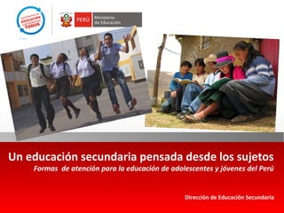 Un educación secundaria pensada desde los sujetos 
Formas de atención para la educación de adolescentes y jóvenes del Perú 
Dirección de Educación Secundaria 
 