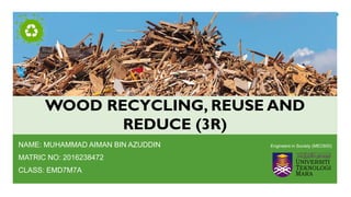 WOOD RECYCLING, REUSE AND
REDUCE (3R)
NAME: MUHAMMAD AIMAN BIN AZUDDIN
MATRIC NO: 2016238472
CLASS: EMD7M7A
Engineers in Society (MEC600)
 