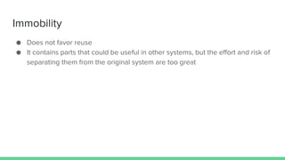 Immobility
● Does not favor reuse
● It contains parts that could be useful in other systems, but the effort and risk of
separating them from the original system are too great
 