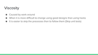 Viscosity
● Caused by work around
● When it is more difficult to change using good designs than using hacks
● It is easier to skip the processes than to follow them (Skip unit tests)
 