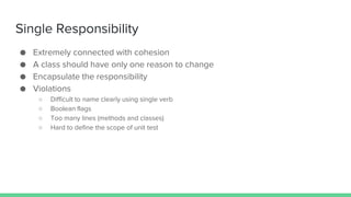 Single Responsibility
● Extremely connected with cohesion
● A class should have only one reason to change
● Encapsulate the responsibility
● Violations
○ Difficult to name clearly using single verb
○ Boolean flags
○ Too many lines (methods and classes)
○ Hard to define the scope of unit test
 