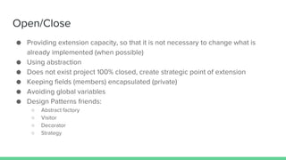 Open/Close
● Providing extension capacity, so that it is not necessary to change what is
already implemented (when possible)
● Using abstraction
● Does not exist project 100% closed, create strategic point of extension
● Keeping fields (members) encapsulated (private)
● Avoiding global variables
● Design Patterns friends:
○ Abstract factory
○ Visitor
○ Decorator
○ Strategy
 