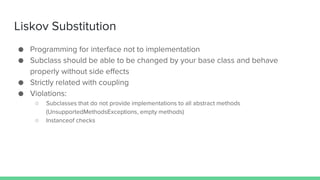 Liskov Substitution
● Programming for interface not to implementation
● Subclass should be able to be changed by your base class and behave
properly without side effects
● Strictly related with coupling
● Violations:
○ Subclasses that do not provide implementations to all abstract methods
(UnsupportedMethodsExceptions, empty methods)
○ Instanceof checks
 