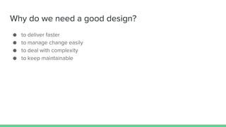Why do we need a good design?
● to deliver faster
● to manage change easily
● to deal with complexity
● to keep maintainable
 