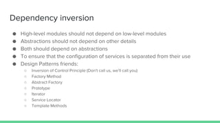 Dependency inversion
● High-level modules should not depend on low-level modules
● Abstractions should not depend on other details
● Both should depend on abstractions
● To ensure that the configuration of services is separated from their use
● Design Patterns friends:
○ Inversion of Control Principle (Don't call us, we'll call you)
○ Factory Method
○ Abstract Factory
○ Prototype
○ Iterator
○ Service Locator
○ Template Methods
 