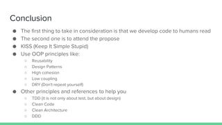 Conclusion
● The first thing to take in consideration is that we develop code to humans read
● The second one is to attend the propose
● KISS (Keep It Simple Stupid)
● Use OOP principles like:
○ Reusability
○ Design Patterns
○ High cohesion
○ Low coupling
○ DRY (Don't repeat yourself)
● Other principles and references to help you
○ TDD (it is not only about test, but about design)
○ Clean Code
○ Clean Architecture
○ DDD
 