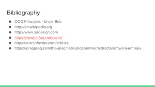 Bibliography
● OOD Principles - Uncle Bob
● http://en.wikipedia.org
● http://www.oodesign.com
● https://www.infoq.com/solid/
● https://martinfowler.com/articles
● https://pragprog.com/the-pragmatic-programmer/extracts/software-entropy
 