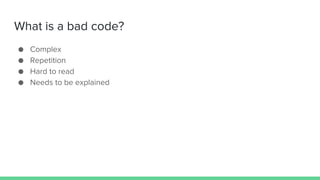 What is a bad code?
● Complex
● Repetition
● Hard to read
● Needs to be explained
 