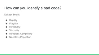 How can you identify a bad code?
Design Smells
● Rigidity
● Fragility
● Immobility
● Viscosity
● Needless Complexity
● Needless Repetition
 