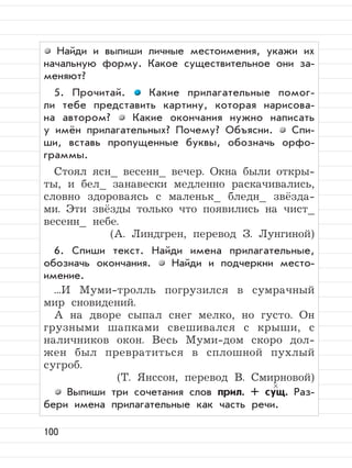 100
Найди и выпиши личные местоимения, укажи их
начальную форму. Какое существительное они за-
меняют?
5. Прочитай. Какие прилагательные помог-
ли тебе представить картину, которая нарисова-
на автором? Какие окончания нужно написать
у имён прилагательных? Почему? Объясни. Спи-
ши, вставь пропущенные буквы, обозначь орфо-
граммы.
Стоял ясн_ весенн_ вечер. Окна были откры-
ты, и бел_ занавески медленно раскачивались,
словно здороваясь с маленьк_ бледн_ звёзда-
ми. Эти звёзды только что появились на чист_
весенн_ небе.
(А. Линдгрен, перевод З. Лунгиной)
6. Спиши текст. Найди имена прилагательные,
обозначь окончания. Найди и подчеркни место-
имение.
...И Муми-тролль погрузился в сумрачный
мир сновидений.
А на дворе сыпал снег мелко, но густо. Он
грузными шапками свешивался с крыши, с
наличников окон. Весь Муми-дом скоро дол-
жен был превратиться в сплошной пухлый
сугроб.
(Т. Янссон, перевод В. Смирновой)
Выпиши три сочетания слов прил. + сущ. Раз-
бери имена прилагательные как часть речи.
 