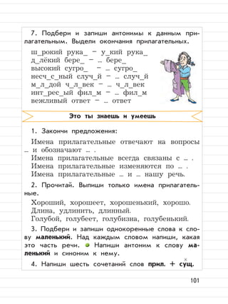 101
7. Подбери и запиши антонимы к данным при-
лагательным. Выдели окончания прилагательных.
ш_рокий рука_ – у_кий рука_
д_лёкий бере_ – ... бере_
высокий сугро_ – ... сугро_
несч_с_ный случ_й – ... случ_й
м_л_дой ч_л_век – ... ч_л_век
инт_рес_ый фил_м – ... фил_м
вежливый ответ – ... ответ
1. Закончи предложения:
Имена прилагательные отвечают на вопросы
... и обозначают ... .
Имена прилагательные всегда связаны с ... .
Имена прилагательные изменяются по ... .
Имена прилагательные ... и ... нашу речь.
2. Прочитай. Выпиши только имена прилагатель-
ные.
Хороший, хорошеет, хорошенький, хорошо.
Длина, удлинить, длинный.
Голубой, голубеет, голубизна, голубенький.
3. Подбери и запиши однокоренные слова к сло-
ву маленький. Над каждым словом напиши, какая
это часть речи. Напиши антоним к слову ма-
ленький и синоним к нему.
4. Напиши шесть сочетаний слов прил. + сущ.
Это ты знаешь и умеешь
 