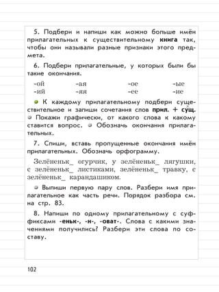 102
5. Подбери и напиши как можно больше имён
прилагательных к существительному книга так,
чтобы они называли разные признаки этого пред-
мета.
6. Подбери прилагательные, у которых были бы
такие окончания.
-ой -ая -ое -ые
-ий -яя -ее -ие
К каждому прилагательному подбери суще-
ствительное и запиши сочетания слов прил. + сущ.
Покажи графически, от какого слова к какому
ставится вопрос. Обозначь окончания прилага-
тельных.
7. Спиши, вставь пропущенные окончания имён
прилагательных. Обозначь орфограмму.
Зелёненьк_ огурчик, у зелёненьк_ лягушки,
с зелёненьк_ листиками, зелёненьк_ травку, с
зелёненьк_ карандашиком.
Выпиши первую пару слов. Разбери имя при-
лагательное как часть речи. Порядок разбора см.
на стр. 83.
8. Напиши по одному прилагательному с суф-
фиксами -еньк-, -н-, -оват-. Слова с какими зна-
чениями получились? Разбери эти слова по со-
ставу.
 