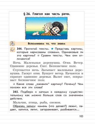 103
§ 26. Глагол как часть речи.
344. Прочитай тексты. Представь картины,
которые нарисованы словами. Одинаковые ли
это картины? Сравни тексты. Чем они от-
личаются?
Ночь. Маленькая деревушка. Огни. Ветер.
Одинокие деревья. Снег. Бесконечное поле.
Спускается ночь. Засыпает маленькая дере-
вушка. Гаснут огни. Бушует ветер. Качаются и
скрипят одинокие деревья. Валит снег, покры-
вает бесконечное поле.
Какие слова
”
оживили“ картину? Почему? Чем
похожи все эти слова?
345. Подбери и запиши к каждому существи-
тельному как можно больше слов со значением
действия.
Мальчик, птица, рыба, снежок.
Образец записи: камень (что делает?) лежит, па-
дает, катится, летит, загораживает, разбивается...
Вспоминаем то, что знаем
 