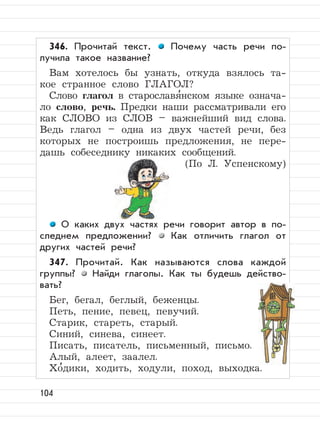 104
346. Прочитай текст. Почему часть речи по-
лучила такое название?
Вам хотелось бы узнать, откуда взялось та-
кое странное слово ГЛАГОЛ?
Слово глагол в старославя
,
нском языке означа-
ло слово, речь. Предки наши рассматривали его
как СЛОВО из СЛОВ – важнейший вид слова.
Ведь глагол – одна из двух частей речи, без
которых не построишь предложения, не пере-
дашь собеседнику никаких сообщений.
(По Л. Успенскому)
О каких двух частях речи говорит автор в по-
следнем предложении? Как отличить глагол от
других частей речи?
347. Прочитай. Как называются слова каждой
группы? Найди глаголы. Как ты будешь действо-
вать?
Бег, бегал, беглый, беженцы.
Петь, пение, певец, певучий.
Старик, стареть, старый.
Синий, синева, синеет.
Писать, писатель, письменный, письмо.
Алый, алеет, заалел.
Хо
,
дики, ходить, ходули, поход, выходка.
 