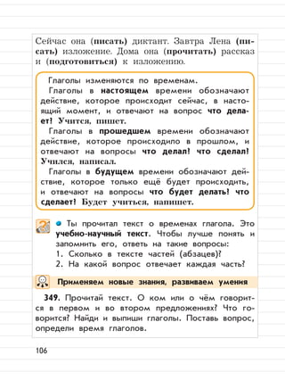 106
Сейчас она (писать) диктант. Завтра Лена (пи-
сать) изложение. Дома она (прочитать) рассказ
и (подготовиться) к изложению.
Ты прочитал текст о временах глагола. Это
учебно-научный текст. Чтобы лучше понять и
запомнить его, ответь на такие вопросы:
1. Сколько в тексте частей (абзацев)?
2. На какой вопрос отвечает каждая часть?
349. Прочитай текст. О ком или о чём говорит-
ся в первом и во втором предложениях? Что го-
ворится? Найди и выпиши глаголы. Поставь вопрос,
определи время глаголов.
Глаголы изменяются по временам.
Глаголы в настоящем времени обозначают
действие, которое происходит сейчас, в насто-
ящий момент, и отвечают на вопрос что дела-
ет? Учится, пишет.
Глаголы в прошедшем времени обозначают
действие, которое происходило в прошлом, и
отвечают на вопросы что делал? что сделал?
Учился, написал.
Глаголы в будущем времени обозначают дей-
ствие, которое только ещё будет происходить,
и отвечают на вопросы что будет делать? что
сделает? Будет учиться, напишет.
Применяем новые знания, развиваем умения
 