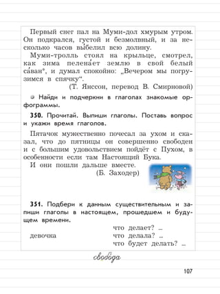 107
Первый снег пал на Муми-дол хмурым утром.
Он подкрался, густой и безмолвный, и за не-
сколько часов вы
,
белил всю долину.
Муми-тролль стоял на крыльце, смотрел,
как зима пелена
,
ет землю в свой белый
са
,
ван*, и думал спокойно:
”
Вечером мы погру-
зимся в спячку“.
(Т. Янссон, перевод В. Смирновой)
Найди и подчеркни в глаголах знакомые ор-
фограммы.
350. Прочитай. Выпиши глаголы. Поставь вопрос
и укажи время глаголов.
Пятачок мужественно почесал за ухом и ска-
зал, что до пятницы он совершенно свободен
и с большим удовольствием пойдёт с Пухом, в
особенности если там Настоящий Бука.
И они пошли дальше вместе.
(Б. Заходер)
351. Подбери к данным существительным и за-
пиши глаголы в настоящем, прошедшем и буду-
щем времени.
что делает? ...
девочка что делала? ...
что будет делать? ...
свобо,
да
 