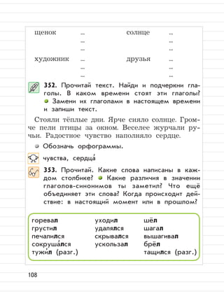108
щенок ... солнце ...
... ...
... ...
художник ... друзья ...
... ...
... ...
352. Прочитай текст. Найди и подчеркни гла-
голы. В каком времени стоят эти глаголы?
Замени их глаголами в настоящем времени
и запиши текст.
Стояли тёплые дни. Ярче сияло солнце. Гром-
че пели птицы за окном. Веселее журчали ру-
чьи. Радостное чувство наполняло сердце.
Обозначь орфограммы.
чувства, сердца
,
353. Прочитай. Какие слова написаны в каж-
дом столбике? Какие различия в значении
глаголов-синонимов ты заметил? Что ещё
объединяет эти слова? Когда происходит дей-
ствие: в настоящий момент или в прошлом?
горевал уходил шёл
грустил удалялся шагал
печалился скрывался вышагивал
сокруша
,
лся ускользал брёл
тужи
,
л (разг.) тащился (разг.)
 