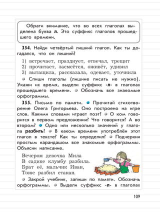 109
354. Найди четвёртый лишний глагол. Как ты до-
гадался, что он лишний?
1) встречает, празднует, отвечал, трещит
2) прочитает, засмеётся, оживёт, удивил
3) вытащила, рассказала, одевает, уточнила
Спиши глаголы (лишние писать не нужно).
Укажи их время, выдели суффикс -л- в глаголах
прошедшего времени. Обозначь все знакомые
орфограммы.
355. Письмо по памяти. Прочитай стихотво-
рение Олега Григорьева. Оно построено на игре
слов. Какими словами играет поэт? О ком гово-
рится в первом предложении? Что говорится? А во
втором? Одно или несколько значений у глаго-
ла разбить? В каком времени употреблён этот
глагол в тексте? Как ты определил? Подчеркни
простым карандашом все знакомые орфограммы.
Объясни написание.
Вечером девочка Мила
В садике клумбу разбила.
Брат её, мальчик Иван,
Тоже разбил стакан.
Закрой учебник, запиши по памяти. Обозначь
орфограммы. Выдели суффикс -л- в глаголах
Обрати внимание, что во всех глаголах вы-
делена буква л. Это суффикс глаголов прошед-
шего времени.
 