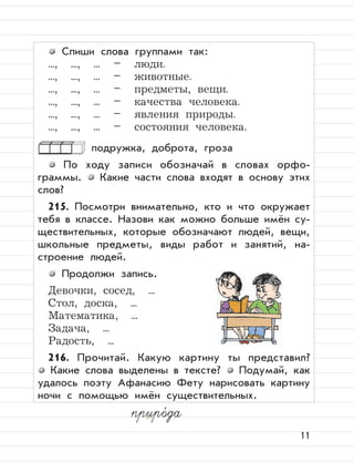 11
Спиши слова группами так:
..., ..., ... – люди.
..., ..., ... – животные.
..., ..., ... – предметы, вещи.
..., ..., ... – качества человека.
..., ..., ... – явления природы.
..., ..., ... – состояния человека.
подружка, доброта, гроза
По ходу записи обозначай в словах орфо-
граммы. Какие части слова входят в основу этих
слов?
215. Посмотри внимательно, кто и что окружает
тебя в классе. Назови как можно больше имён су-
ществительных, которые обозначают людей, вещи,
школьные предметы, виды работ и занятий, на-
строение людей.
Продолжи запись.
Девочки, сосед, ...
Стол, доска, ...
Математика, ...
Задача, ...
Радость, ...
216. Прочитай. Какую картину ты представил?
Какие слова выделены в тексте? Подумай, как
удалось поэту Афанасию Фету нарисовать картину
ночи с помощью имён существительных.
приро,
да
 