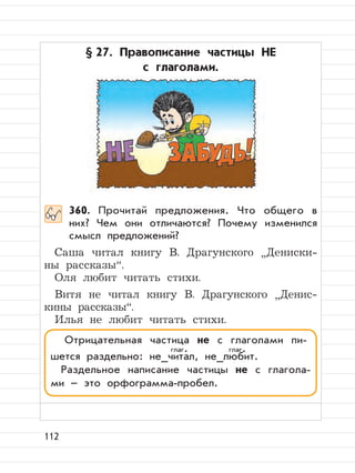 112
§ 27. Правописание частицы НЕ
с глаголами.
360. Прочитай предложения. Что общего в
них? Чем они отличаются? Почему изменился
смысл предложений?
Саша читал книгу В. Драгунского
”
Дениски-
ны рассказы“.
Оля любит читать стихи.
Витя не читал книгу В. Драгунского
”
Денис-
кины рассказы“.
Илья не любит читать стихи.
Отрицательная частица не с глаголами пи-
шется раздельно: не_читал, не_любит.
Раздельное написание частицы не с глагола-
ми – это орфограмма-пробел.
глаг. глаг.
 