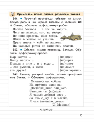 113
плато,
к
Применяем новые знания, развиваем умения
361. Прочитай пословицы, объясни их смысл.
Какую роль в них играют глаголы с частицей не?
Спиши, обозначь орфограмму-пробел.
Волков бояться – в лес не ходить.
Чего не знаешь, того не говори.
Не ищи красоты, ищи добра.
Шила в мешке не утаишь.
Друга иметь – себя не жалеть.
На каждый роток не накинешь платок.
362. Объясни смысл пословиц. Запиши. Обо-
значь орфограмму-пробел.
Пар костей ... (не)имей
Кашу маслом ... (не)горит
Правда в огне ... и в воде ... (не)тонет
... сто рублей, а имей (не)ломит
сто друзей. (не)испортишь
363. Спиши, раскрой скобки, вставь пропущен-
ные буквы. Обозначь орфограммы.
Эскимо
,
сская собака.
На прутике запи_ка:
”
(Не)подх_дите бли_ко!“.
Запи_ке ты (не)верь –
Я самый добрый звер_.
За что с_жу я в клетке,
Я сам (не)знаю, детки.
(С. Маршак)
 