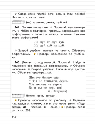 114
Слова каких частей речи есть в этом тексте?
Назови эти части речи.
(на) прутике, детки, добрый
364. Письмо по памяти. Прочитай скороговор-
ку. Найди и подчеркни простым карандашом все
орфограммы в словах и между словами. Сколько
всего орфограмм?
На дуб не дуй губ.
Не дуй губ на дуб.
Закрой учебник, напиши по памяти. Обозначь
орфограммы. Проверь написанное по учебни-
ку.
365. Диктант с подготовкой. Прочитай. Найди и
подчеркни все знакомые орфограммы. Объясни
написания. Закрой учебник. Напиши под диктов-
ку. Обозначь орфограммы.
Шепчут ёжику ежи:
– Ты не двигайся, лежи.
Мы волкам не верим.
Да и ты не верь им!
(С. Маршак)
ёжики, ежи, волкам
Проверь написанное по учебнику. Надпиши
над каждым словом, какая это часть речи. (Под-
сказка: да – частица, и – союз.) Проверь себя:
см. стр. 202.
 