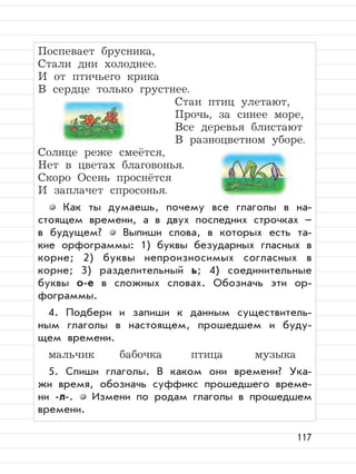 117
Поспевает брусника,
Стали дни холоднее.
И от птичьего крика
В сердце только грустнее.
Стаи птиц улетают,
Прочь, за синее море,
Все деревья блистают
В разноцветном уборе.
Солнце реже смеётся,
Нет в цветах благовонья.
Скоро Осень проснётся
И заплачет спросонья.
Как ты думаешь, почему все глаголы в на-
стоящем времени, а в двух последних строчках –
в будущем? Выпиши слова, в которых есть та-
кие орфограммы: 1) буквы безударных гласных в
корне; 2) буквы непроизносимых согласных в
корне; 3) разделительный ь; 4) соединительные
буквы о-е в сложных словах. Обозначь эти ор-
фограммы.
4. Подбери и запиши к данным существитель-
ным глаголы в настоящем, прошедшем и буду-
щем времени.
мальчик бабочка птица музыка
5. Спиши глаголы. В каком они времени? Ука-
жи время, обозначь суффикс прошедшего време-
ни -л-. Измени по родам глаголы в прошедшем
времени.
 